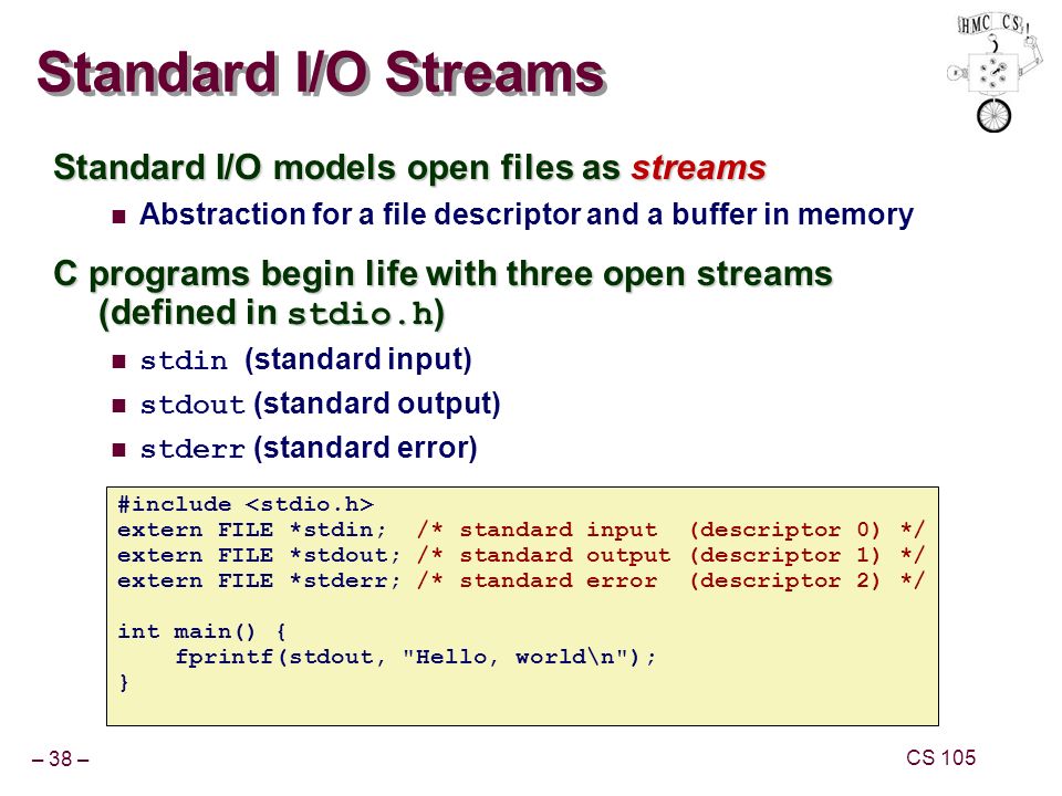 – 38 – CS 105 Standard I/O Streams Standard I/O models open files as streams Abstraction for a file descriptor and a buffer in memory C programs begin life with three open streams (defined in stdio.h ) stdin (standard input) stdout (standard output) stderr (standard error) #include extern FILE *stdin; /* standard input (descriptor 0) */ extern FILE *stdout; /* standard output (descriptor 1) */ extern FILE *stderr; /* standard error (descriptor 2) */ int main() { fprintf(stdout, Hello, world\n ); }