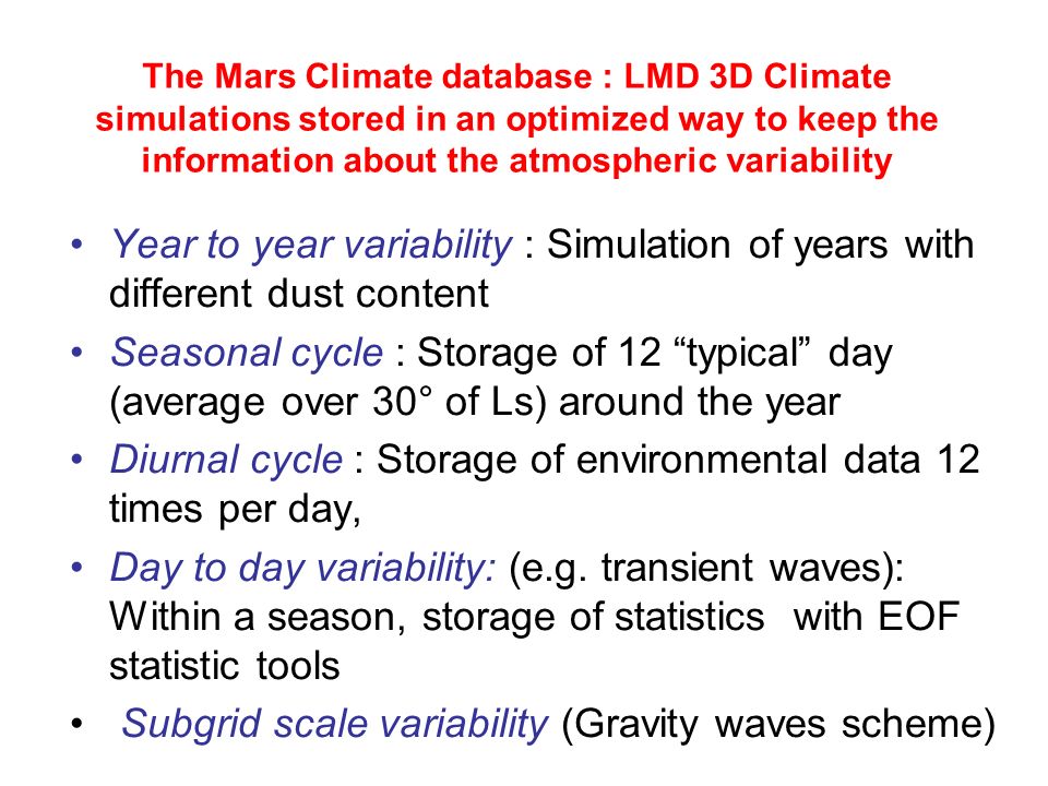 The Mars Climate database : LMD 3D Climate simulations stored in an optimized way to keep the information about the atmospheric variability Year to year variability : Simulation of years with different dust content Seasonal cycle : Storage of 12 typical day (average over 30° of Ls) around the year Diurnal cycle : Storage of environmental data 12 times per day, Day to day variability: (e.g.