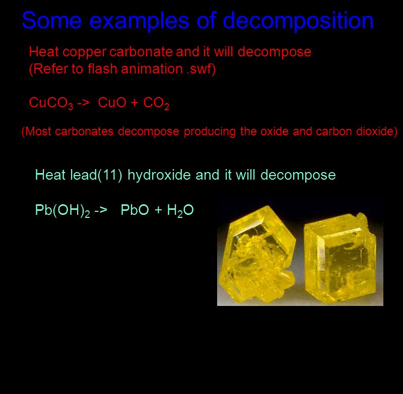 Some examples of decomposition Heat copper carbonate and it will decompose (Refer to flash animation.swf) CuCO 3 -> CuO + CO 2 (Most carbonates decompose producing the oxide and carbon dioxide) Heat lead(11) hydroxide and it will decompose Pb(OH) 2 -> PbO + H 2 O