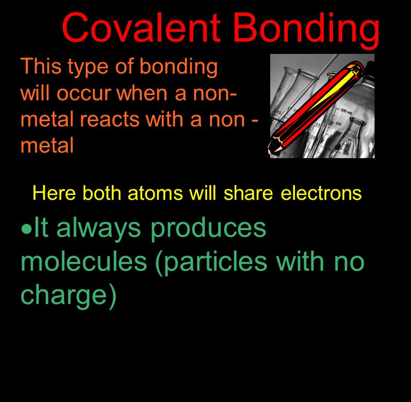 Covalent Bonding This type of bonding will occur when a non- metal reacts with a non - metal Here both atoms will share electrons  It always produces molecules (particles with no charge)