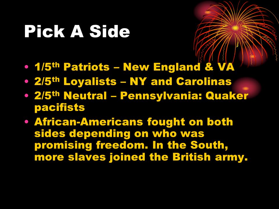 Pick A Side 1/5 th Patriots – New England & VA 2/5 th Loyalists – NY and Carolinas 2/5 th Neutral – Pennsylvania: Quaker pacifists African-Americans fought on both sides depending on who was promising freedom.