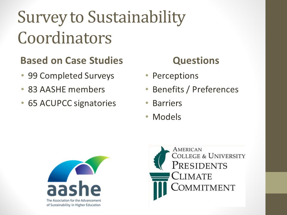 Survey to Sustainability Coordinators Based on Case Studies 99 Completed Surveys 83 AASHE members 65 ACUPCC signatories Questions Perceptions Benefits / Preferences Barriers Models
