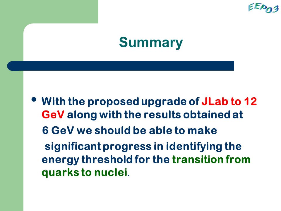 Summary With the proposed upgrade of JLab to 12 GeV along with the results obtained at 6 GeV we should be able to make significant progress in identifying the energy threshold for the transition from quarks to nuclei.