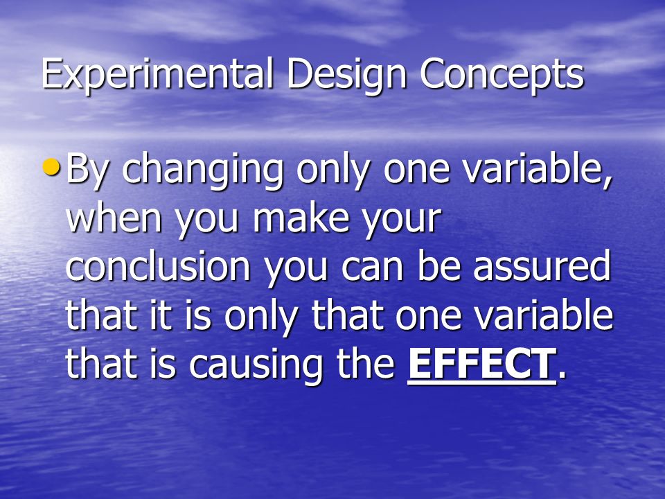 Experimental Design Concepts By changing only one variable, when you make your conclusion you can be assured that it is only that one variable that is causing the EFFECT.