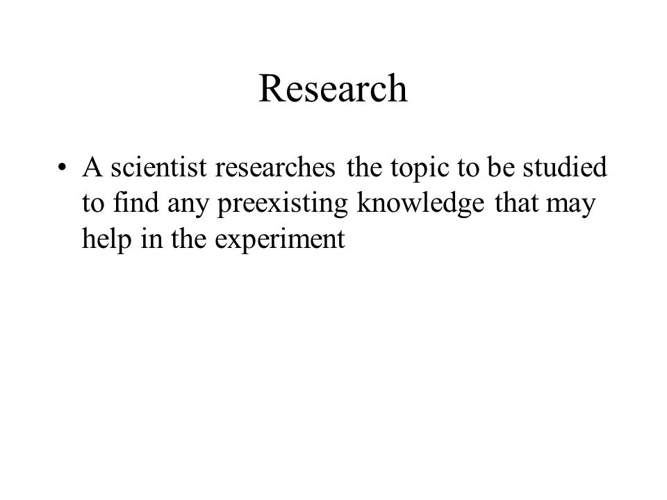 Research A scientist researches the topic to be studied to find any preexisting knowledge that may help in the experiment