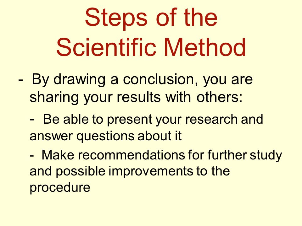 Steps of the Scientific Method - By drawing a conclusion, you are sharing your results with others: - Be able to present your research and answer questions about it - Make recommendations for further study and possible improvements to the procedure