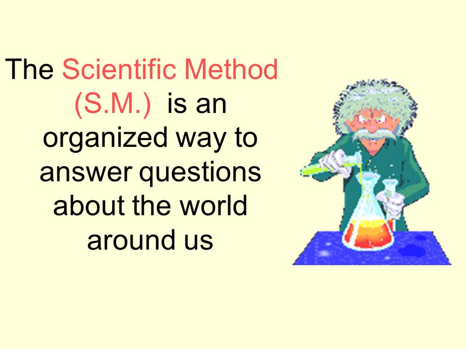 The Scientific Method (S.M.) is an organized way to answer questions about the world around us