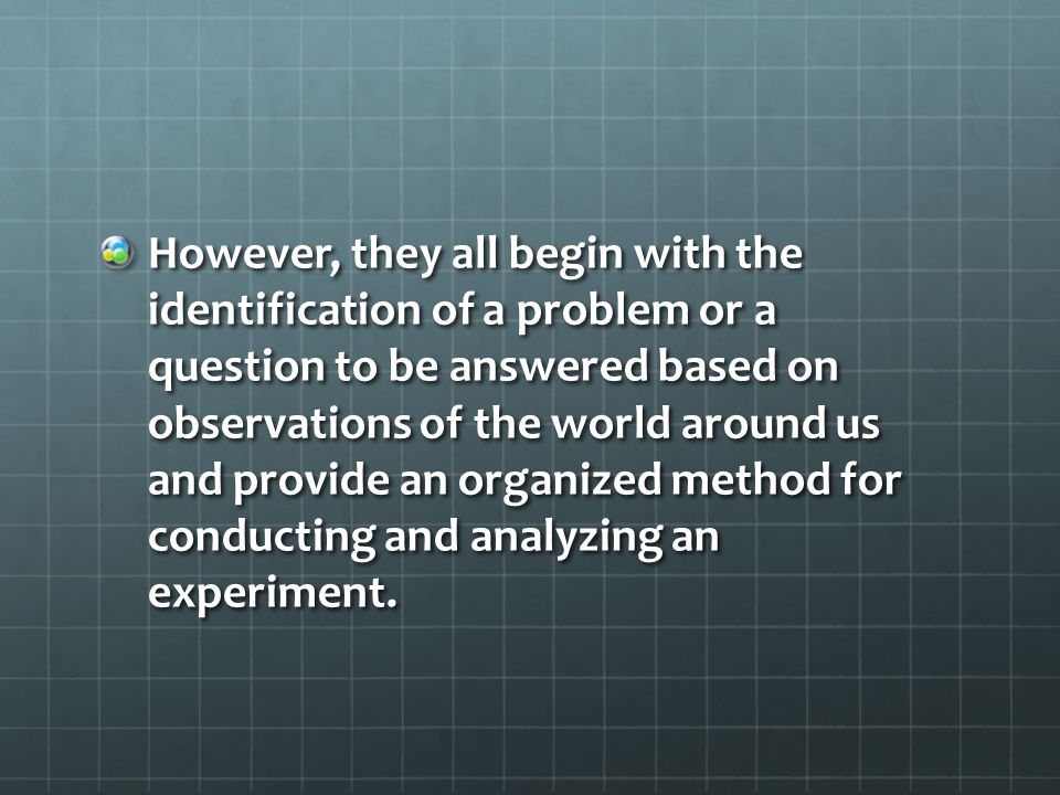 However, they all begin with the identification of a problem or a question to be answered based on observations of the world around us and provide an organized method for conducting and analyzing an experiment.
