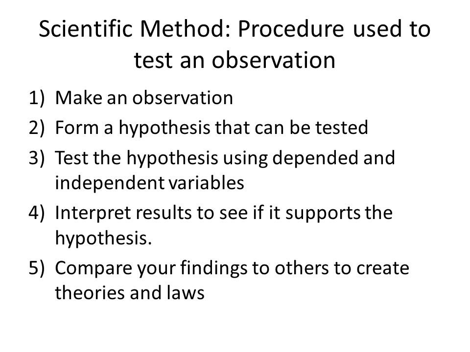 Scientific Method: Procedure used to test an observation 1)Make an observation 2)Form a hypothesis that can be tested 3)Test the hypothesis using depended and independent variables 4)Interpret results to see if it supports the hypothesis.