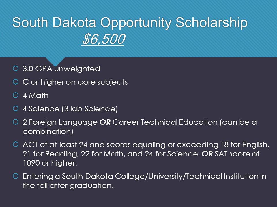 South Dakota Opportunity Scholarship $6,500  3.0 GPA unweighted  C or higher on core subjects  4 Math  4 Science (3 lab Science)  2 Foreign Language OR Career Technical Education (can be a combination)  ACT of at least 24 and scores equaling or exceeding 18 for English, 21 for Reading, 22 for Math, and 24 for Science.