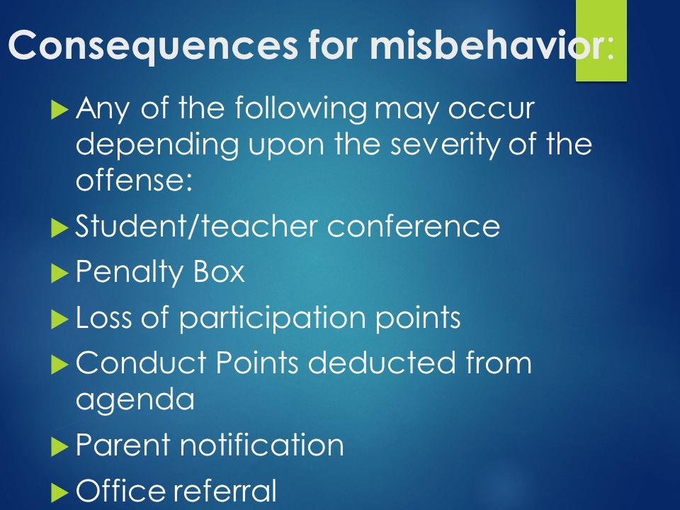 Consequences for misbehavior :  Any of the following may occur depending upon the severity of the offense:  Student/teacher conference  Penalty Box  Loss of participation points  Conduct Points deducted from agenda  Parent notification  Office referral