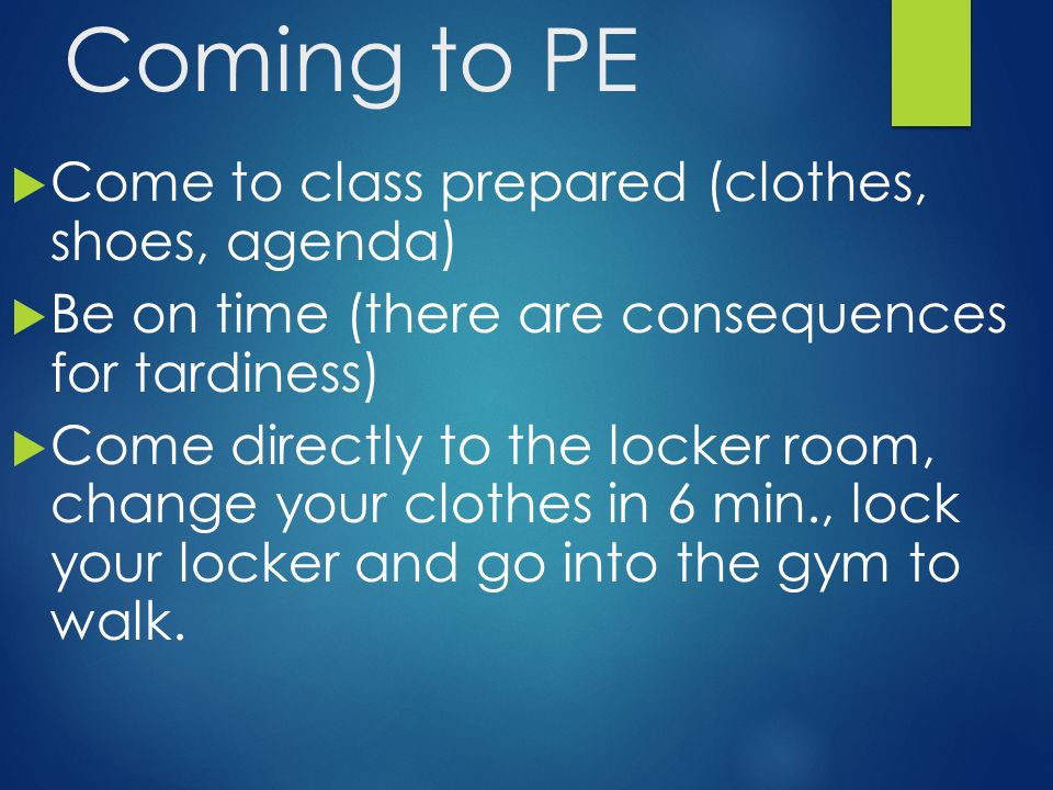 Coming to PE  Come to class prepared (clothes, shoes, agenda)  Be on time (there are consequences for tardiness)  Come directly to the locker room, change your clothes in 6 min., lock your locker and go into the gym to walk.