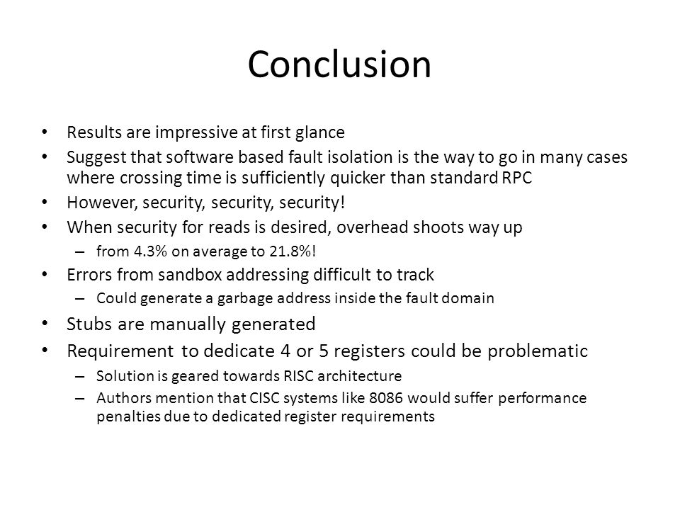 Conclusion Results are impressive at first glance Suggest that software based fault isolation is the way to go in many cases where crossing time is sufficiently quicker than standard RPC However, security, security, security.