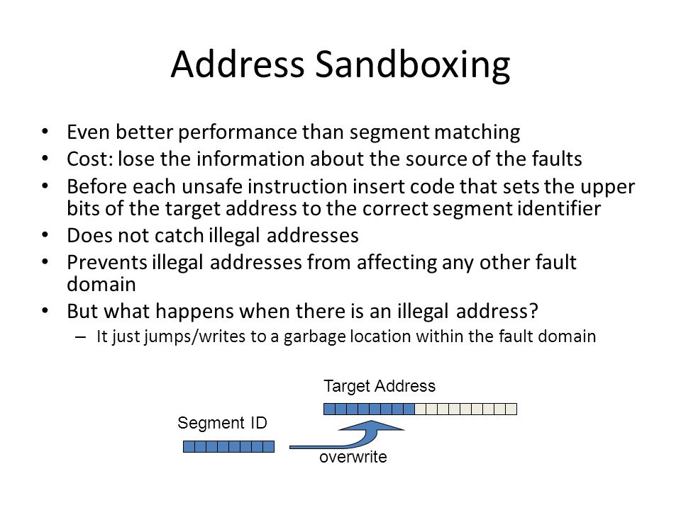 Address Sandboxing Even better performance than segment matching Cost: lose the information about the source of the faults Before each unsafe instruction insert code that sets the upper bits of the target address to the correct segment identifier Does not catch illegal addresses Prevents illegal addresses from affecting any other fault domain But what happens when there is an illegal address.