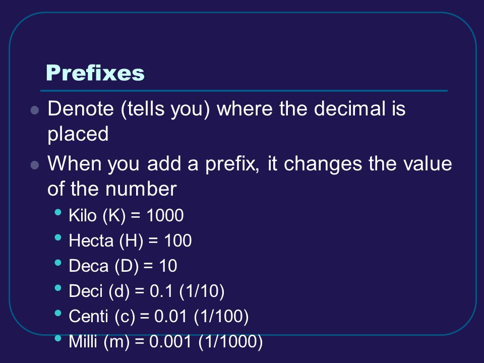 Prefixes Denote (tells you) where the decimal is placed When you add a prefix, it changes the value of the number Kilo (K) = 1000 Hecta (H) = 100 Deca (D) = 10 Deci (d) = 0.1 (1/10) Centi (c) = 0.01 (1/100) Milli (m) = (1/1000)