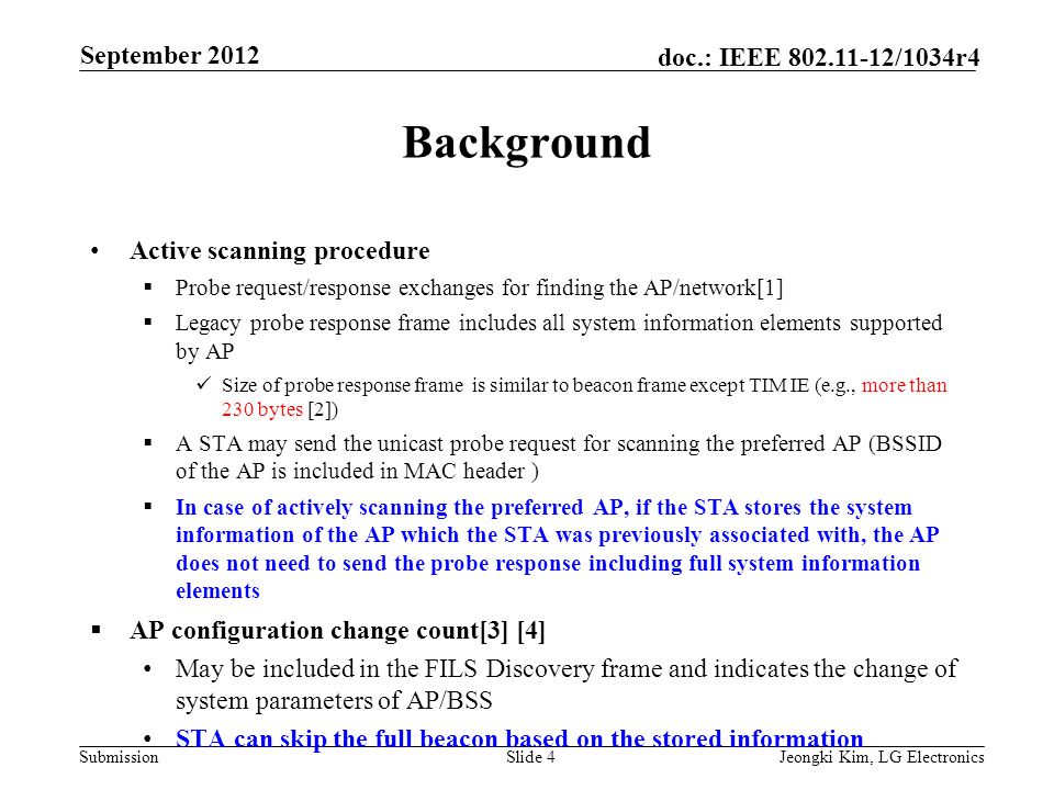 Submission doc.: IEEE /1034r4 Background Active scanning procedure  Probe request/response exchanges for finding the AP/network[1]  Legacy probe response frame includes all system information elements supported by AP Size of probe response frame is similar to beacon frame except TIM IE (e.g., more than 230 bytes [2])  A STA may send the unicast probe request for scanning the preferred AP (BSSID of the AP is included in MAC header )  In case of actively scanning the preferred AP, if the STA stores the system information of the AP which the STA was previously associated with, the AP does not need to send the probe response including full system information elements  AP configuration change count[3] [4] May be included in the FILS Discovery frame and indicates the change of system parameters of AP/BSS STA can skip the full beacon based on the stored information Slide 4Jeongki Kim, LG Electronics September 2012