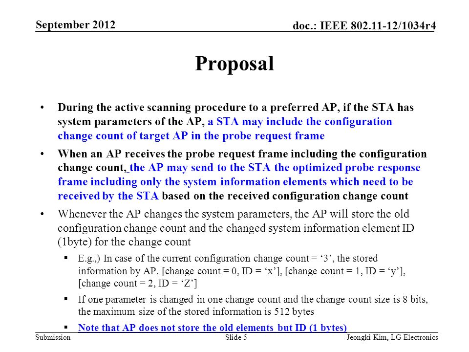 Submission doc.: IEEE /1034r4 Proposal During the active scanning procedure to a preferred AP, if the STA has system parameters of the AP, a STA may include the configuration change count of target AP in the probe request frame When an AP receives the probe request frame including the configuration change count, the AP may send to the STA the optimized probe response frame including only the system information elements which need to be received by the STA based on the received configuration change count Whenever the AP changes the system parameters, the AP will store the old configuration change count and the changed system information element ID (1byte) for the change count  E.g.,) In case of the current configuration change count = ‘3’, the stored information by AP.