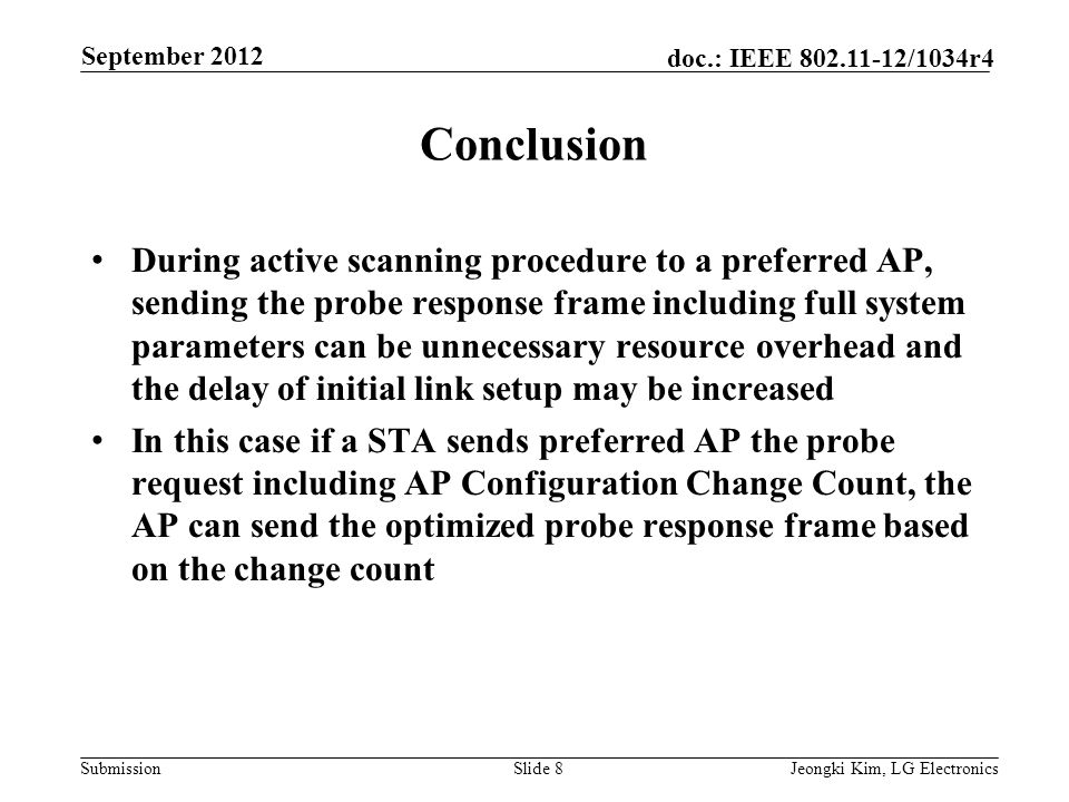 Submission doc.: IEEE /1034r4 Conclusion During active scanning procedure to a preferred AP, sending the probe response frame including full system parameters can be unnecessary resource overhead and the delay of initial link setup may be increased In this case if a STA sends preferred AP the probe request including AP Configuration Change Count, the AP can send the optimized probe response frame based on the change count Slide 8Jeongki Kim, LG Electronics September 2012