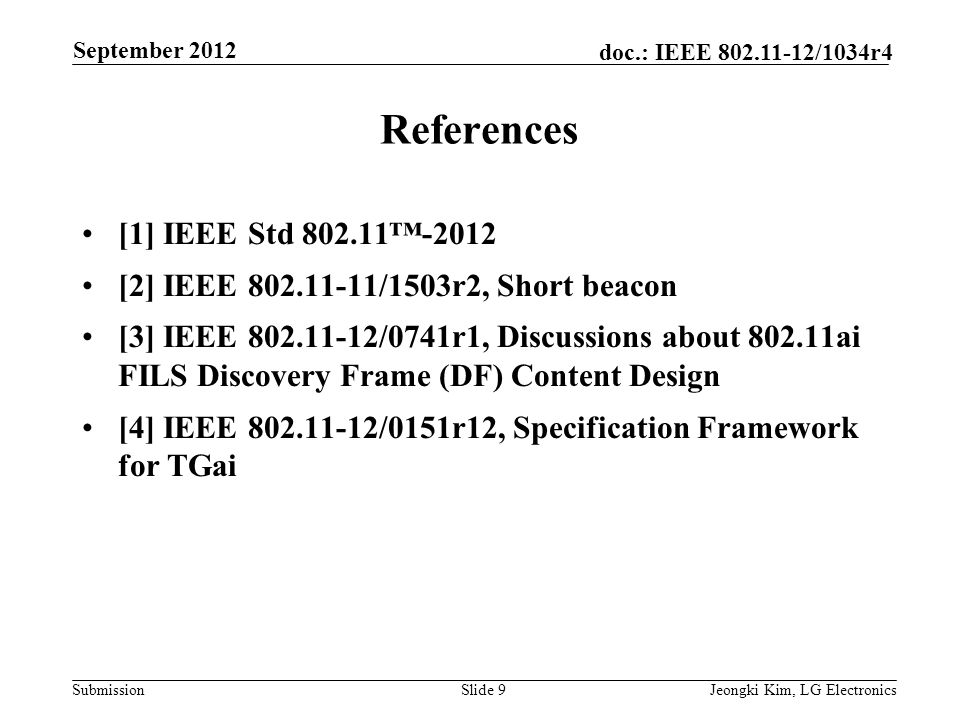 Submission doc.: IEEE /1034r4 References [1] IEEE Std ™-2012 [2] IEEE /1503r2, Short beacon [3] IEEE /0741r1, Discussions about ai FILS Discovery Frame (DF) Content Design [4] IEEE /0151r12, Specification Framework for TGai Slide 9Jeongki Kim, LG Electronics September 2012
