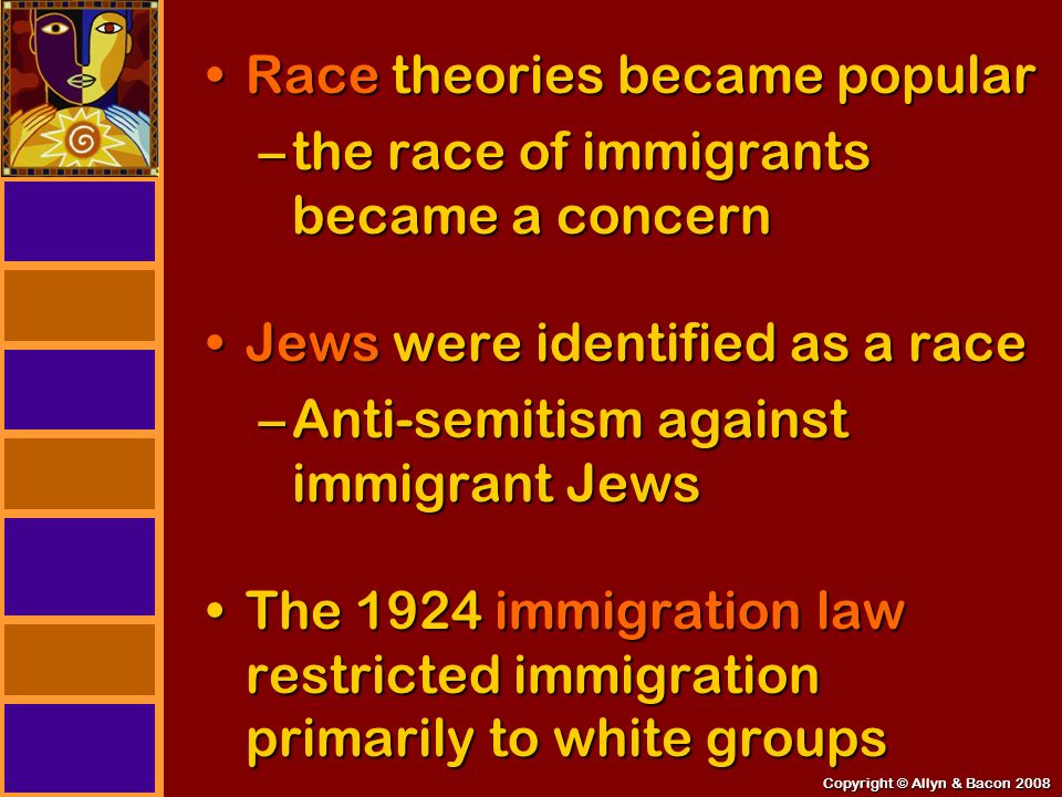 Copyright © Allyn & Bacon 2008 Race theories became popularRace theories became popular –the race of immigrants became a concern Jews were identified as a raceJews were identified as a race –Anti-semitism against immigrant Jews The 1924 immigration law restricted immigration primarily to white groupsThe 1924 immigration law restricted immigration primarily to white groups