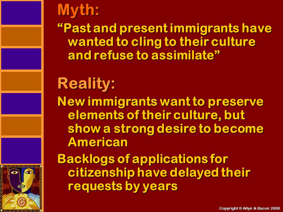 Copyright © Allyn & Bacon 2008 Myth: Past and present immigrants have wanted to cling to their culture and refuse to assimilate Reality: New immigrants want to preserve elements of their culture, but show a strong desire to become American Backlogs of applications for citizenship have delayed their requests by years