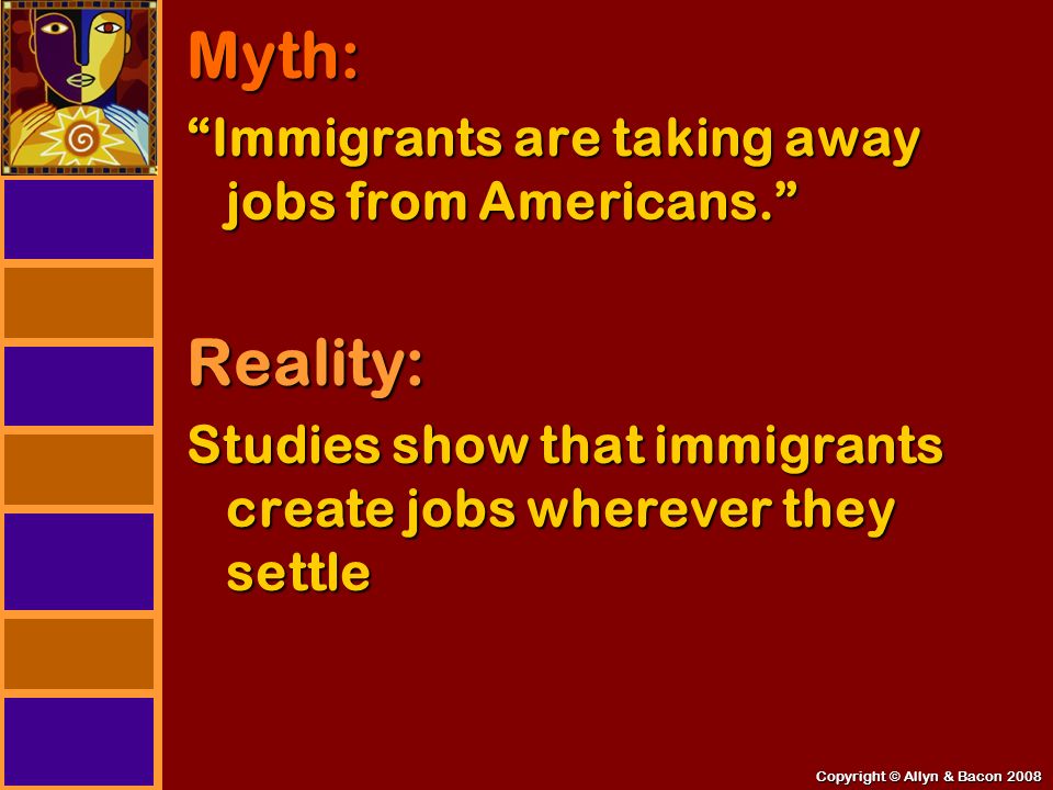 Copyright © Allyn & Bacon 2008 Myth: Immigrants are taking away jobs from Americans. Reality: Studies show that immigrants create jobs wherever they settle