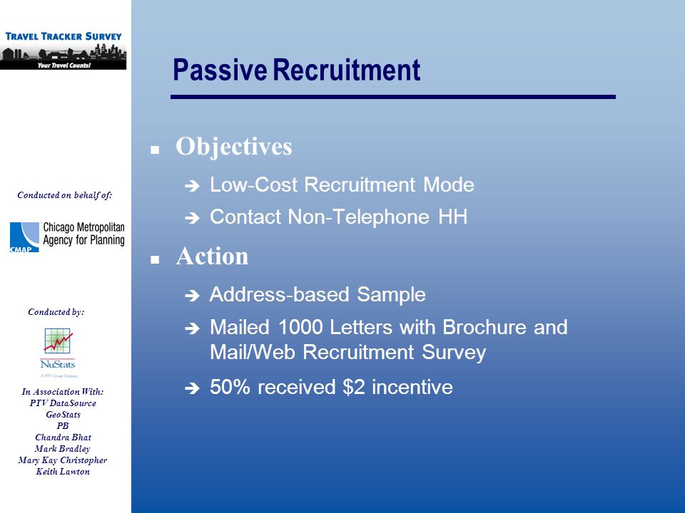 Conducted on behalf of: Conducted by: In Association With: PTV DataSource GeoStats PB Chandra Bhat Mark Bradley Mary Kay Christopher Keith Lawton Passive Recruitment Objectives  Low-Cost Recruitment Mode  Contact Non-Telephone HH Action  Address-based Sample  Mailed 1000 Letters with Brochure and Mail/Web Recruitment Survey  50% received $2 incentive