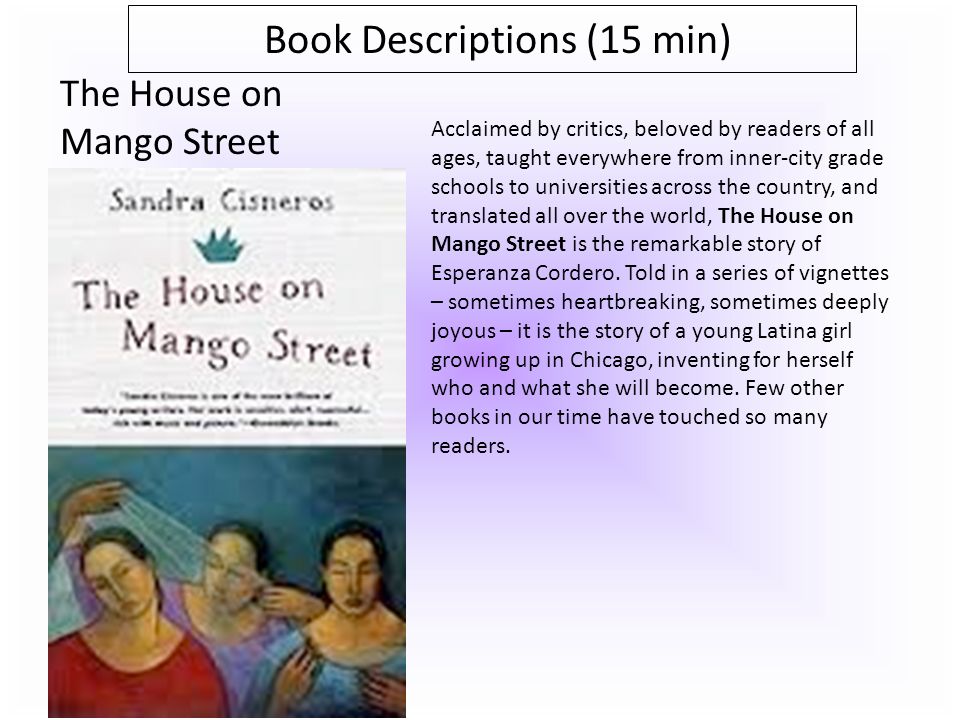 Book Descriptions (15 min) The House on Mango Street Acclaimed by critics, beloved by readers of all ages, taught everywhere from inner-city grade schools to universities across the country, and translated all over the world, The House on Mango Street is the remarkable story of Esperanza Cordero.