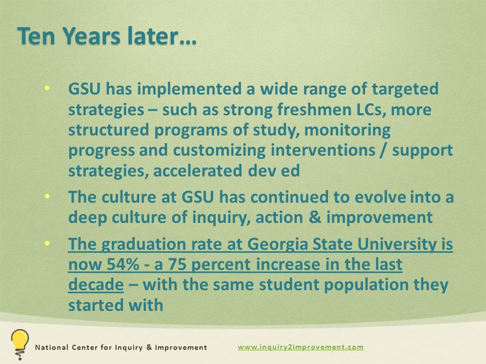 National Center for Inquiry & Improvement Ten Years later… GSU has implemented a wide range of targeted strategies – such as strong freshmen LCs, more structured programs of study, monitoring progress and customizing interventions / support strategies, accelerated dev ed The culture at GSU has continued to evolve into a deep culture of inquiry, action & improvement The graduation rate at Georgia State University is now 54% - a 75 percent increase in the last decade – with the same student population they started with