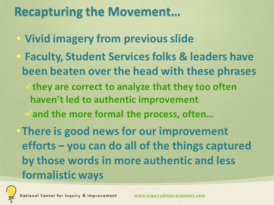 National Center for Inquiry & Improvement Recapturing the Movement… Vivid imagery from previous slide Faculty, Student Services folks & leaders have been beaten over the head with these phrases they are correct to analyze that they too often haven’t led to authentic improvement and the more formal the process, often… There is good news for our improvement efforts – you can do all of the things captured by those words in more authentic and less formalistic ways