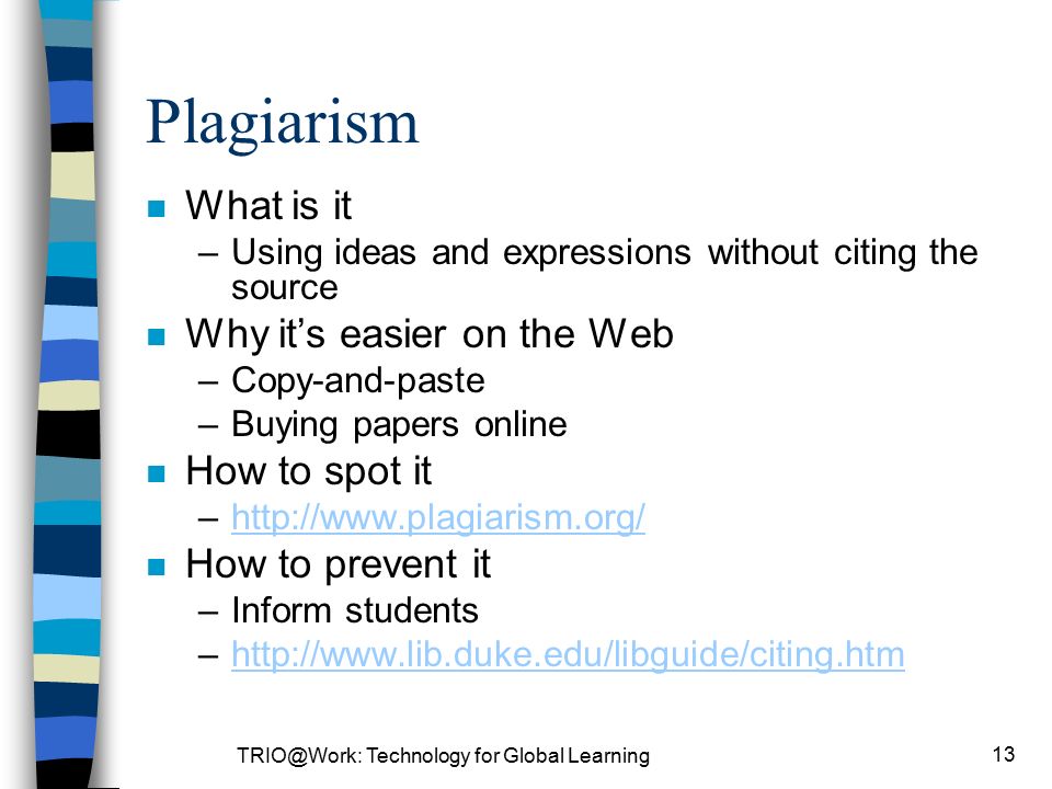 Technology for Global Learning 13 Plagiarism n What is it –Using ideas and expressions without citing the source n Why it’s easier on the Web –Copy-and-paste –Buying papers online n How to spot it –  n How to prevent it –Inform students –