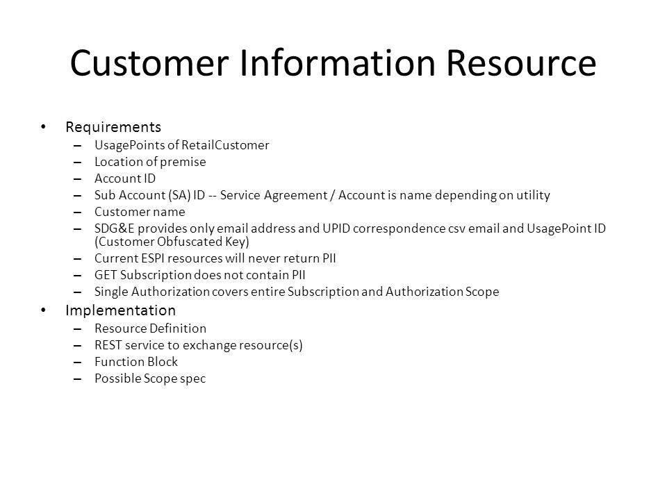 Customer Information Resource Requirements – UsagePoints of RetailCustomer – Location of premise – Account ID – Sub Account (SA) ID -- Service Agreement / Account is name depending on utility – Customer name – SDG&E provides only  address and UPID correspondence csv  and UsagePoint ID (Customer Obfuscated Key) – Current ESPI resources will never return PII – GET Subscription does not contain PII – Single Authorization covers entire Subscription and Authorization Scope Implementation – Resource Definition – REST service to exchange resource(s) – Function Block – Possible Scope spec