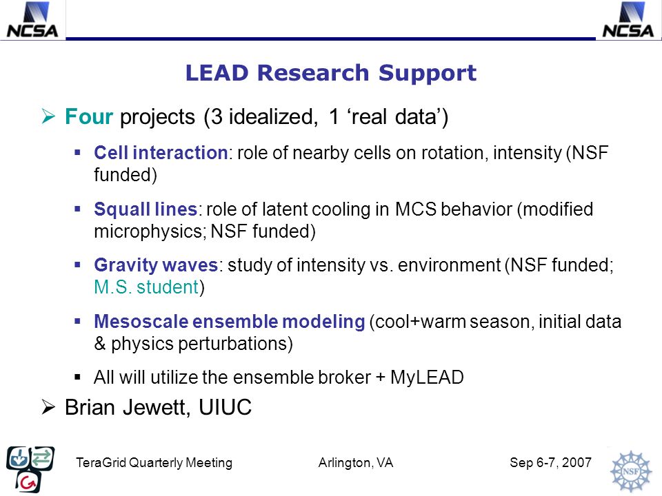 TeraGrid Quarterly Meeting Arlington, VA Sep 6-7, 2007 LEAD Research Support  Four projects (3 idealized, 1 ‘real data’)  Cell interaction: role of nearby cells on rotation, intensity (NSF funded)  Squall lines: role of latent cooling in MCS behavior (modified microphysics; NSF funded)  Gravity waves: study of intensity vs.