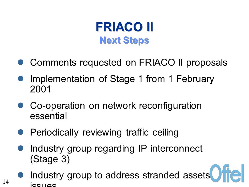 14 FRIACO II Next Steps Comments requested on FRIACO II proposals Implementation of Stage 1 from 1 February 2001 Co-operation on network reconfiguration essential Periodically reviewing traffic ceiling Industry group regarding IP interconnect (Stage 3) Industry group to address stranded assets issues