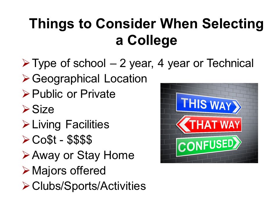 Things to Consider When Selecting a College  Type of school – 2 year, 4 year or Technical  Geographical Location  Public or Private  Size  Living Facilities  Co$t - $$$$  Away or Stay Home  Majors offered  Clubs/Sports/Activities