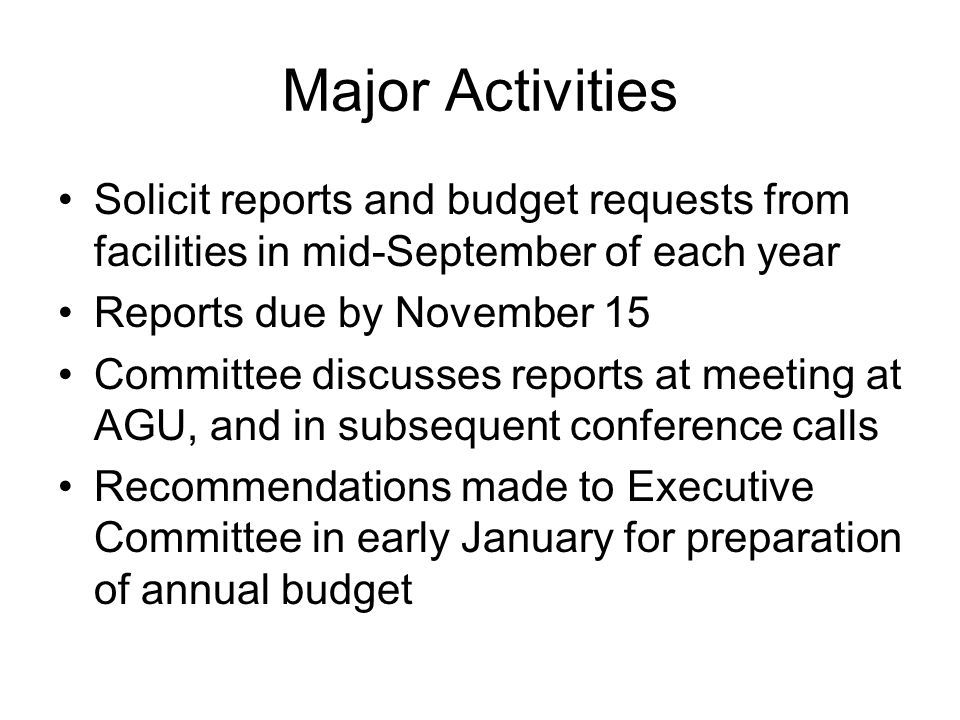 Major Activities Solicit reports and budget requests from facilities in mid-September of each year Reports due by November 15 Committee discusses reports at meeting at AGU, and in subsequent conference calls Recommendations made to Executive Committee in early January for preparation of annual budget