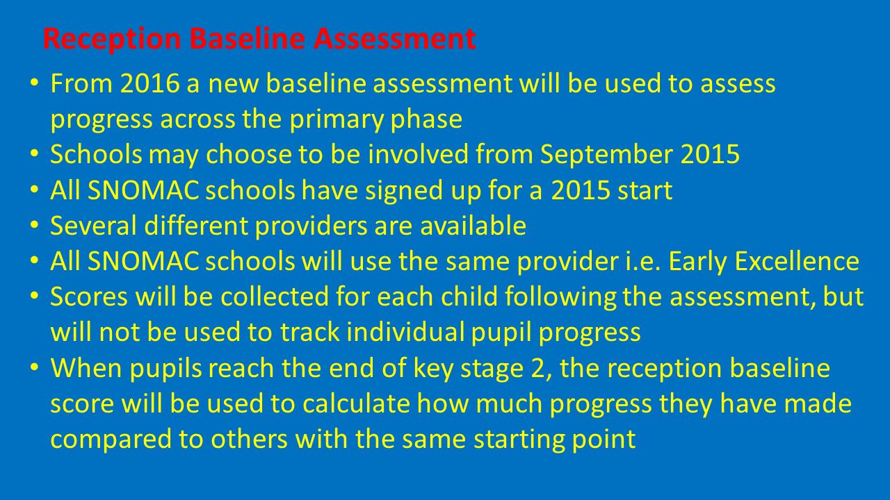 Reception Baseline Assessment From 2016 a new baseline assessment will be used to assess progress across the primary phase Schools may choose to be involved from September 2015 All SNOMAC schools have signed up for a 2015 start Several different providers are available All SNOMAC schools will use the same provider i.e.