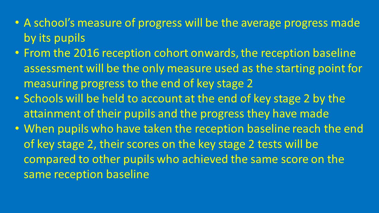 A school’s measure of progress will be the average progress made by its pupils From the 2016 reception cohort onwards, the reception baseline assessment will be the only measure used as the starting point for measuring progress to the end of key stage 2 Schools will be held to account at the end of key stage 2 by the attainment of their pupils and the progress they have made When pupils who have taken the reception baseline reach the end of key stage 2, their scores on the key stage 2 tests will be compared to other pupils who achieved the same score on the same reception baseline