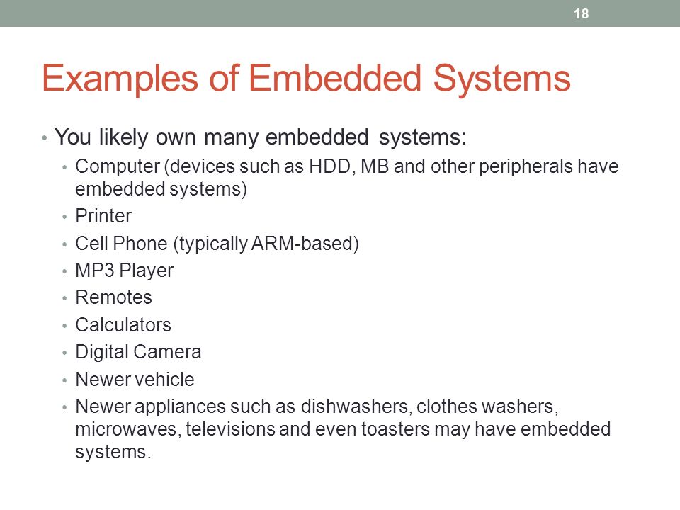 Examples of Embedded Systems You likely own many embedded systems: Computer (devices such as HDD, MB and other peripherals have embedded systems) Printer Cell Phone (typically ARM-based) MP3 Player Remotes Calculators Digital Camera Newer vehicle Newer appliances such as dishwashers, clothes washers, microwaves, televisions and even toasters may have embedded systems.