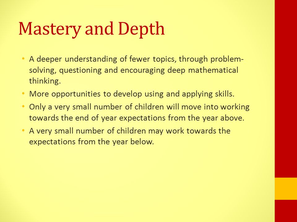 Mastery and Depth A deeper understanding of fewer topics, through problem- solving, questioning and encouraging deep mathematical thinking.