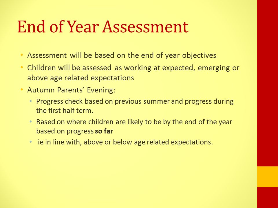 End of Year Assessment Assessment will be based on the end of year objectives Children will be assessed as working at expected, emerging or above age related expectations Autumn Parents’ Evening: Progress check based on previous summer and progress during the first half term.