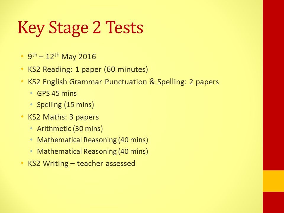 Key Stage 2 Tests 9 th – 12 th May 2016 KS2 Reading: 1 paper (60 minutes) KS2 English Grammar Punctuation & Spelling: 2 papers GPS 45 mins Spelling (15 mins) KS2 Maths: 3 papers Arithmetic (30 mins) Mathematical Reasoning (40 mins) KS2 Writing – teacher assessed