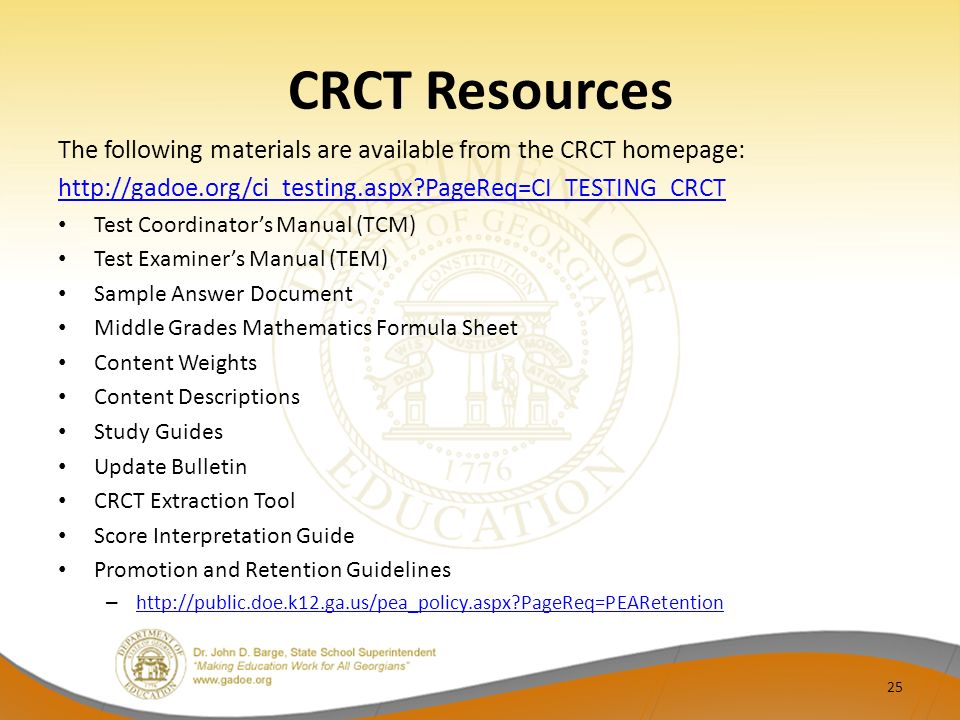 CRCT Resources The following materials are available from the CRCT homepage:   PageReq=CI_TESTING_CRCT Test Coordinator’s Manual (TCM) Test Examiner’s Manual (TEM) Sample Answer Document Middle Grades Mathematics Formula Sheet Content Weights Content Descriptions Study Guides Update Bulletin CRCT Extraction Tool Score Interpretation Guide Promotion and Retention Guidelines –   PageReq=PEARetention   PageReq=PEARetention 25
