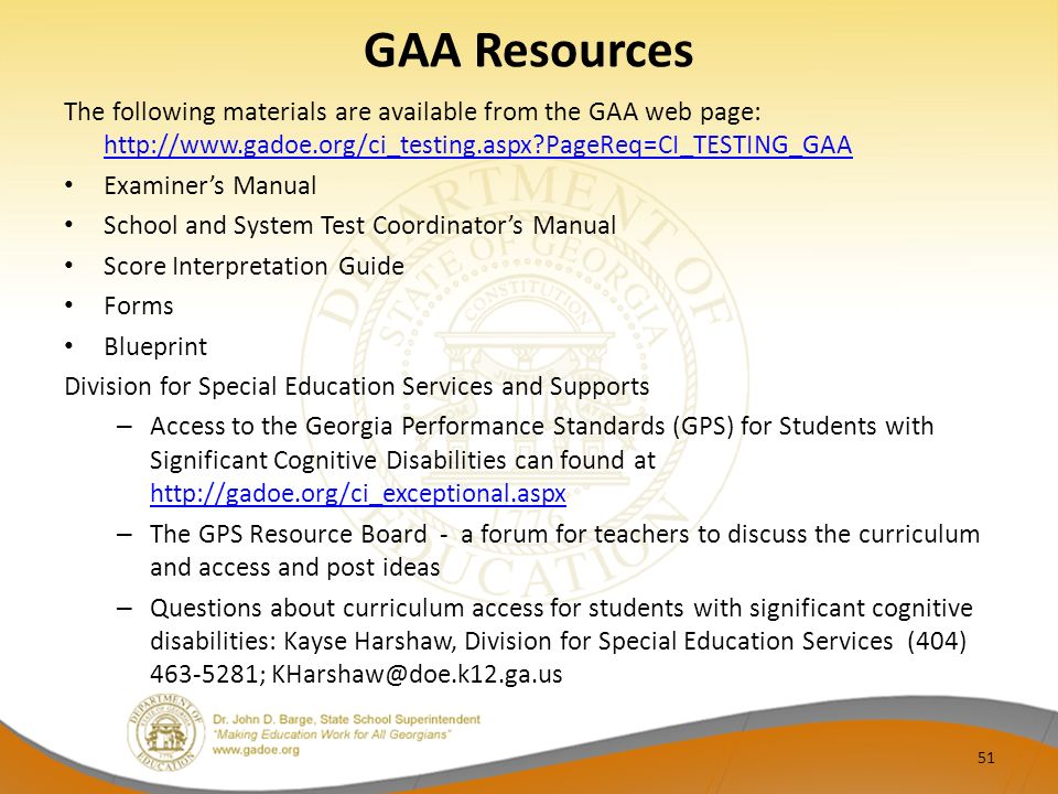 GAA Resources The following materials are available from the GAA web page:   PageReq=CI_TESTING_GAA   PageReq=CI_TESTING_GAA Examiner’s Manual School and System Test Coordinator’s Manual Score Interpretation Guide Forms Blueprint Division for Special Education Services and Supports – Access to the Georgia Performance Standards (GPS) for Students with Significant Cognitive Disabilities can found at     – The GPS Resource Board - a forum for teachers to discuss the curriculum and access and post ideas – Questions about curriculum access for students with significant cognitive disabilities: Kayse Harshaw, Division for Special Education Services (404) ; 51