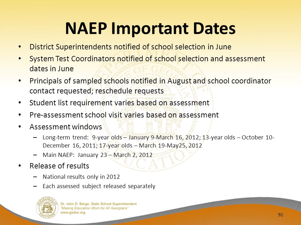 NAEP Important Dates District Superintendents notified of school selection in June System Test Coordinators notified of school selection and assessment dates in June Principals of sampled schools notified in August and school coordinator contact requested; reschedule requests Student list requirement varies based on assessment Pre-assessment school visit varies based on assessment Assessment windows – Long-term trend: 9-year olds – January 9-March 16, 2012; 13-year olds – October 10- December 16, 2011; 17-year olds – March 19-May25, 2012 – Main NAEP: January 23 – March 2, 2012 Release of results – National results only in 2012 – Each assessed subject released separately 92