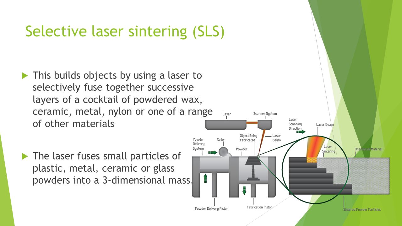 Selective laser sintering (SLS)  This builds objects by using a laser to selectively fuse together successive layers of a cocktail of powdered wax, ceramic, metal, nylon or one of a range of other materials  The laser fuses small particles of plastic, metal, ceramic or glass powders into a 3-dimensional mass.