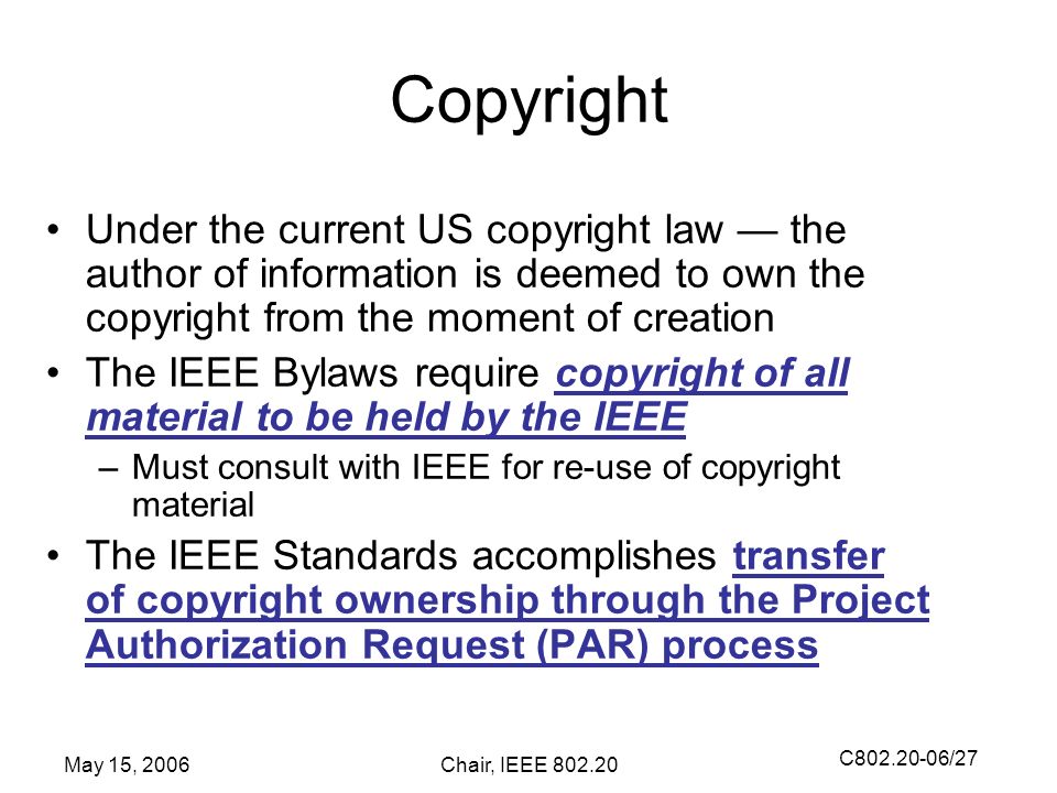 C /27 May 15, 2006Chair, IEEE Copyright Under the current US copyright law — the author of information is deemed to own the copyright from the moment of creation The IEEE Bylaws require copyright of all material to be held by the IEEE –Must consult with IEEE for re-use of copyright material The IEEE Standards accomplishes transfer of copyright ownership through the Project Authorization Request (PAR) process
