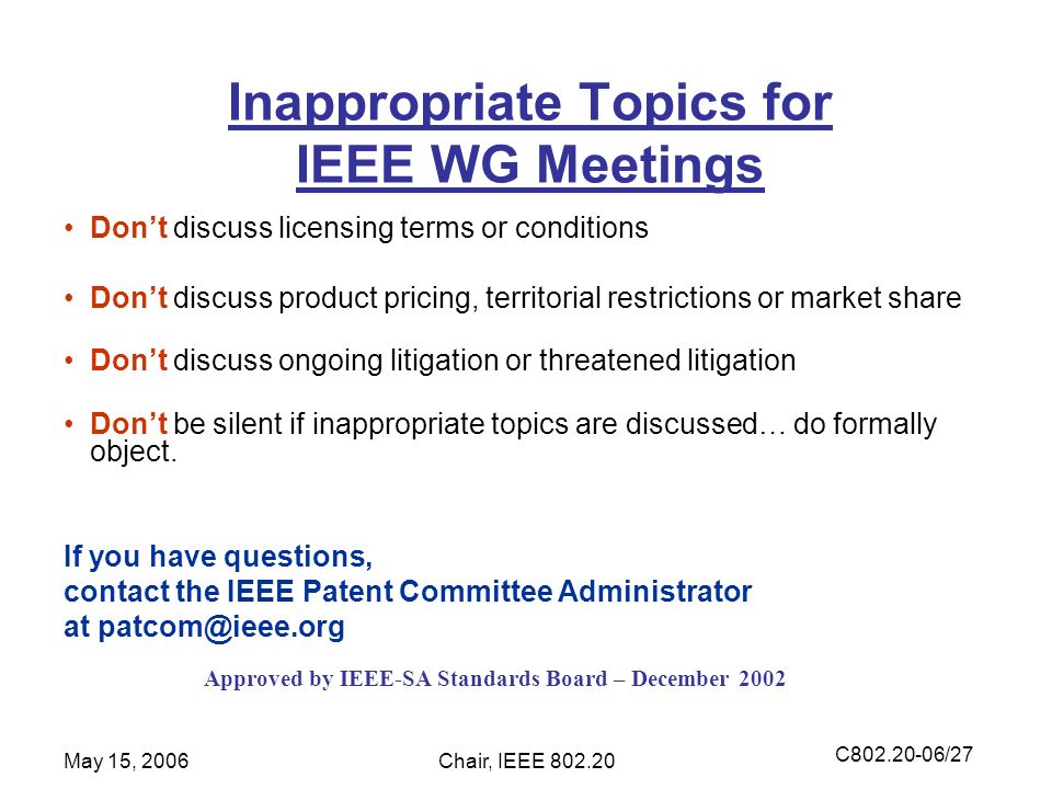 C /27 May 15, 2006Chair, IEEE Inappropriate Topics for IEEE WG Meetings Don’t discuss licensing terms or conditions Don’t discuss product pricing, territorial restrictions or market share Don’t discuss ongoing litigation or threatened litigation Don’t be silent if inappropriate topics are discussed… do formally object.