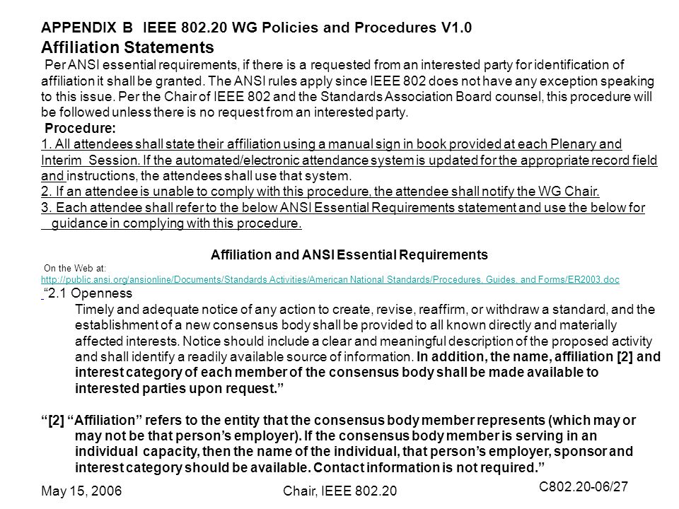 C /27 May 15, 2006Chair, IEEE APPENDIX B IEEE WG Policies and Procedures V1.0 Affiliation Statements Per ANSI essential requirements, if there is a requested from an interested party for identification of affiliation it shall be granted.