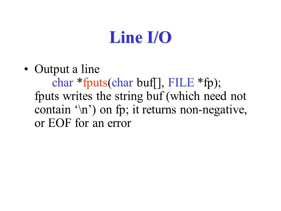 Line I/O Output a line char *fputs(char buf[], FILE *fp); fputs writes the string buf (which need not contain ‘\n’) on fp; it returns non-negative, or EOF for an error